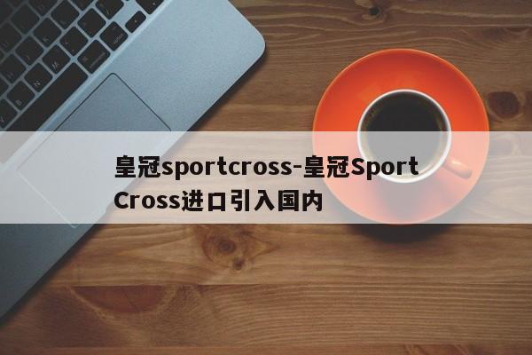 皇冠sportcross-皇冠SportCross進(jìn)口引入國內(nèi)