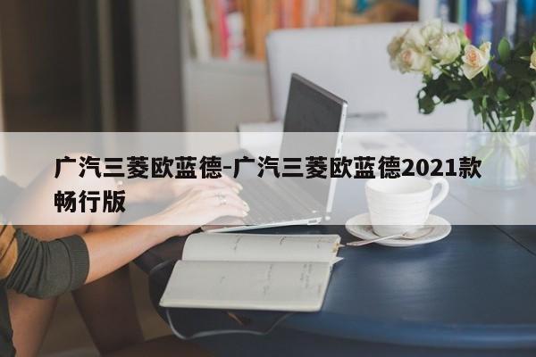 廣汽三菱歐藍(lán)德-廣汽三菱歐藍(lán)德2021款暢行版