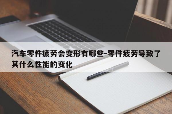 汽車(chē)零件疲勞會(huì)變形有哪些-零件疲勞導(dǎo)致了其什么性能的變化