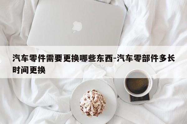 汽車零件需要更換哪些東西-汽車零部件多長(zhǎng)時(shí)間更換