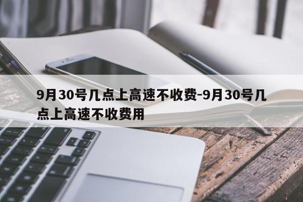 9月30號(hào)幾點(diǎn)上高速不收費(fèi)-9月30號(hào)幾點(diǎn)上高速不收費(fèi)用