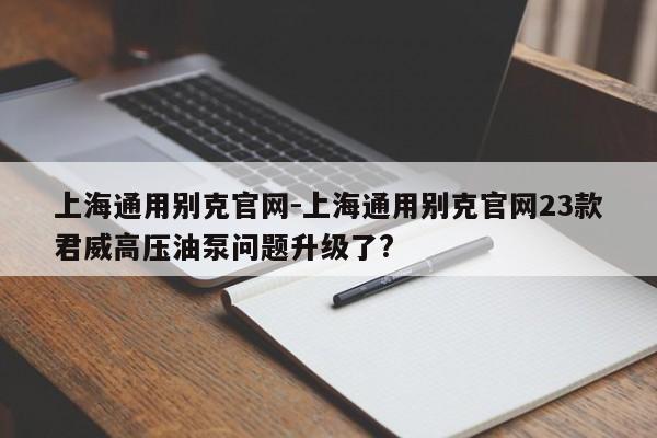 上海通用別克官網-上海通用別克官網23款君威高壓油泵問題升級了?