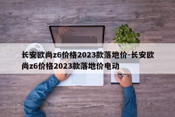 長安歐尚z6價格2023款落地價-長安歐尚z6價格2023款落地價電動