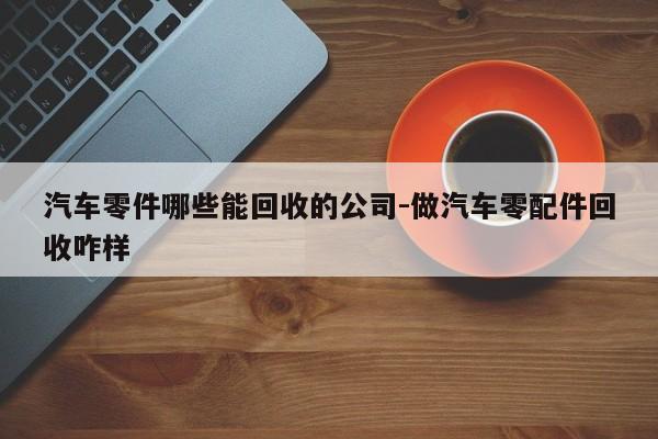 汽車零件哪些能回收的公司-做汽車零配件回收咋樣