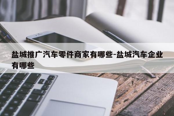 鹽城推廣汽車零件商家有哪些-鹽城汽車企業(yè)有哪些