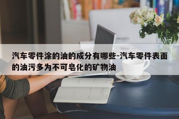 汽車零件涂的油的成分有哪些-汽車零件表面的油污多為不可皂化的礦物油