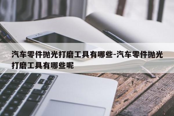 汽車零件拋光打磨工具有哪些-汽車零件拋光打磨工具有哪些呢