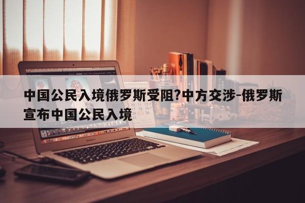 中國公民入境俄羅斯受阻?中方交涉-俄羅斯宣布中國公民入境