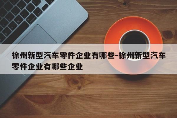 徐州新型汽車零件企業(yè)有哪些-徐州新型汽車零件企業(yè)有哪些企業(yè)