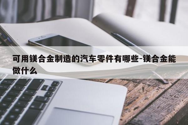 可用鎂合金制造的汽車零件有哪些-鎂合金能做什么