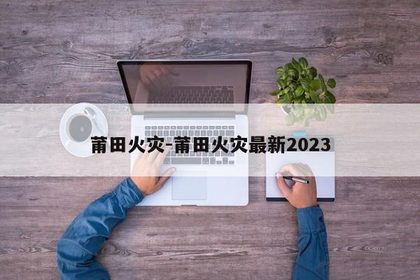 莆田火災(zāi)-莆田火災(zāi)最新2023