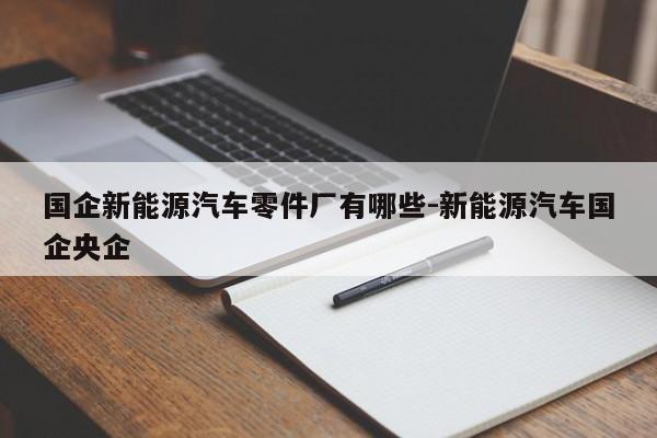 國(guó)企新能源汽車零件廠有哪些-新能源汽車國(guó)企央企