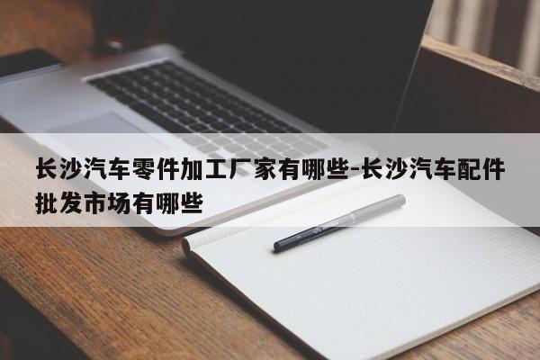 長沙汽車零件加工廠家有哪些-長沙汽車配件批發(fā)市場有哪些