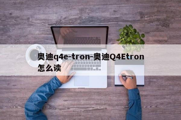 奧迪q4e-tron-奧迪Q4Etron怎么讀