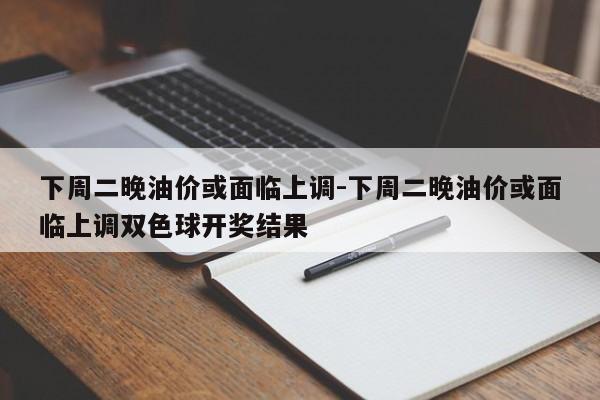 下周二晚油價或面臨上調-下周二晚油價或面臨上調雙色球開獎結果