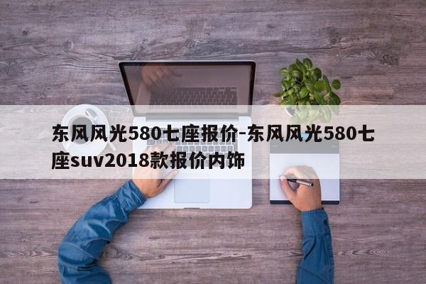 東風(fēng)風(fēng)光580七座報(bào)價(jià)-東風(fēng)風(fēng)光580七座suv2018款報(bào)價(jià)內(nèi)飾