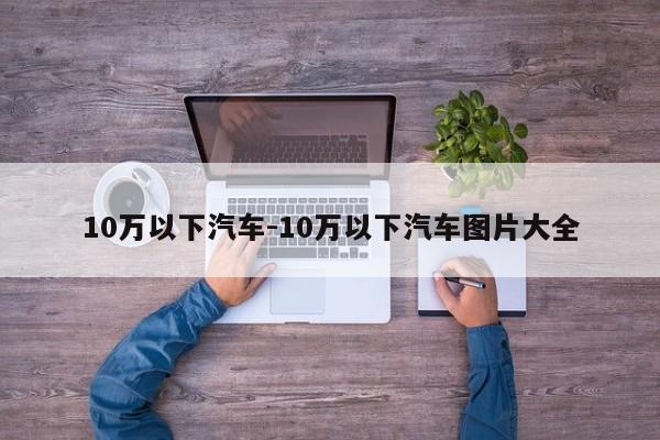 10萬(wàn)以下汽車(chē)-10萬(wàn)以下汽車(chē)圖片大全