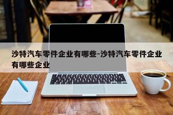 沙特汽車零件企業(yè)有哪些-沙特汽車零件企業(yè)有哪些企業(yè)