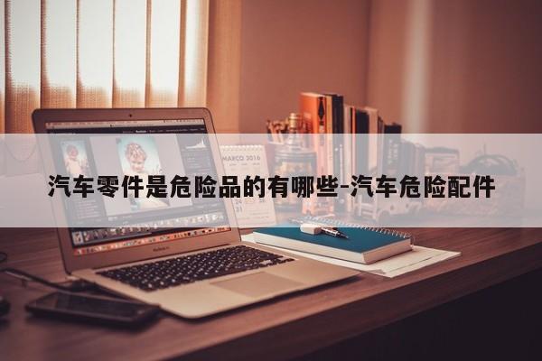 汽車零件是危險(xiǎn)品的有哪些-汽車危險(xiǎn)配件