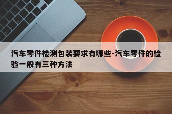 汽車零件檢測(cè)包裝要求有哪些-汽車零件的檢驗(yàn)一般有三種方法