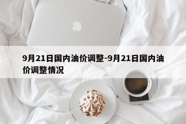 9月21日國(guó)內(nèi)油價(jià)調(diào)整-9月21日國(guó)內(nèi)油價(jià)調(diào)整情況