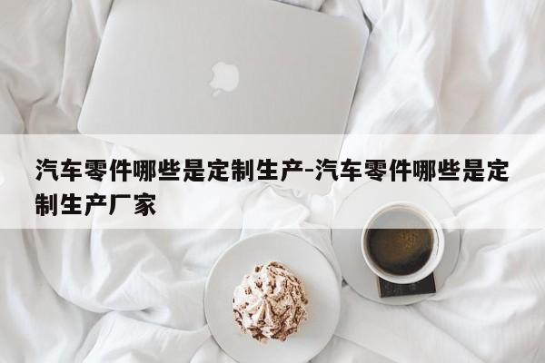 汽車零件哪些是定制生產(chǎn)-汽車零件哪些是定制生產(chǎn)廠家