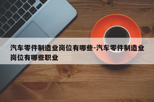 汽車零件制造業(yè)崗位有哪些-汽車零件制造業(yè)崗位有哪些職業(yè)