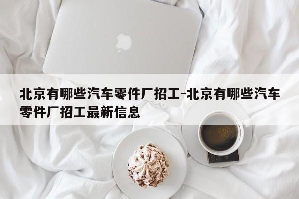 北京有哪些汽車零件廠招工-北京有哪些汽車零件廠招工最新信息