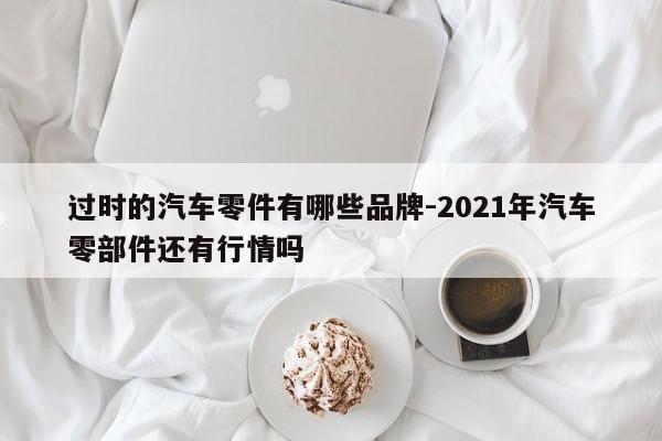 過時的汽車零件有哪些品牌-2021年汽車零部件還有行情嗎