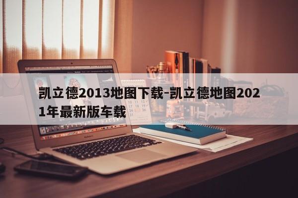 凱立德2013地圖下載-凱立德地圖2021年最新版車載