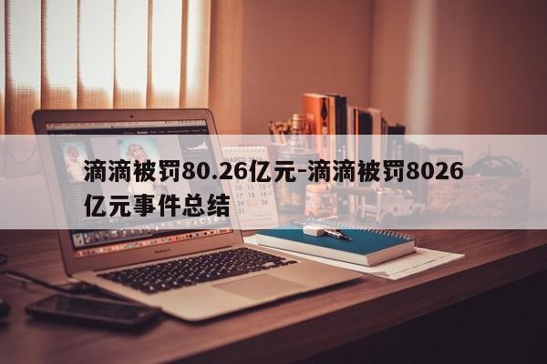 滴滴被罰80.26億元-滴滴被罰8026億元事件總結