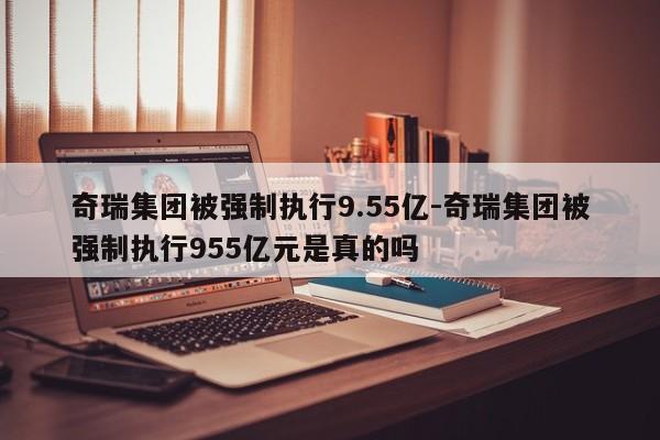 奇瑞集團被強制執(zhí)行9.55億-奇瑞集團被強制執(zhí)行955億元是真的嗎