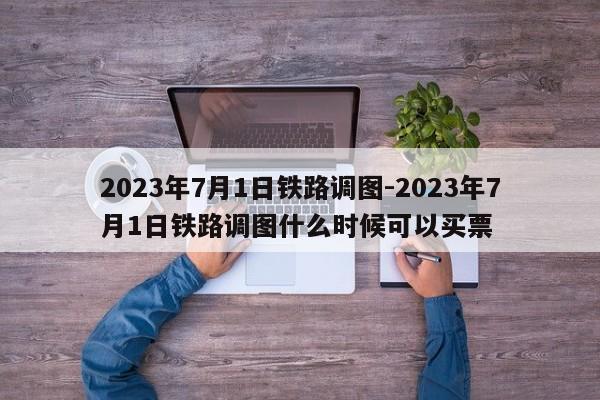 2023年7月1日鐵路調(diào)圖-2023年7月1日鐵路調(diào)圖什么時(shí)候可以買票