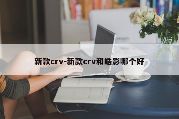 新款crv-新款crv和皓影哪個好