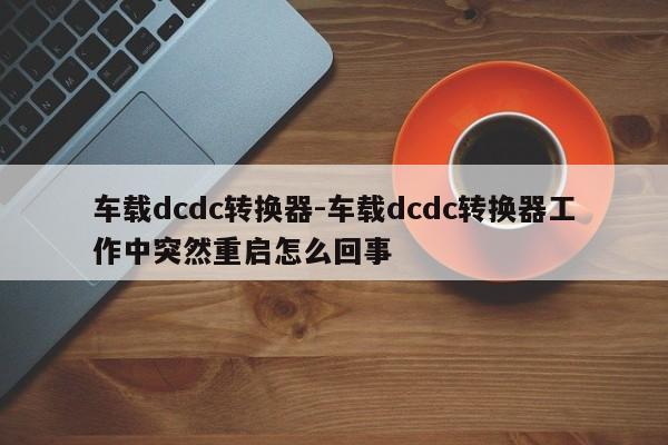 車載dcdc轉(zhuǎn)換器-車載dcdc轉(zhuǎn)換器工作中突然重啟怎么回事