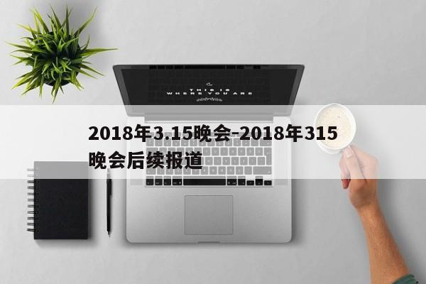 2018年3.15晚會-2018年315晚會后續(xù)報道