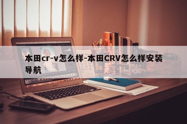 本田cr-v怎么樣-本田CRV怎么樣安裝導(dǎo)航