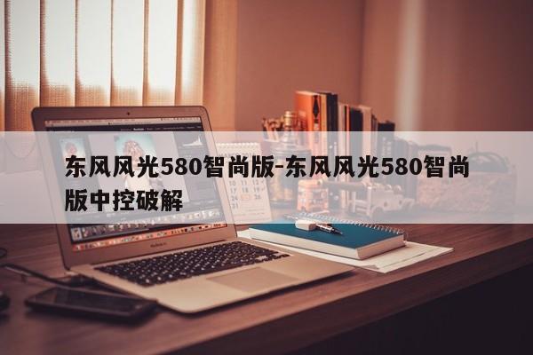 東風風光580智尚版-東風風光580智尚版中控破解