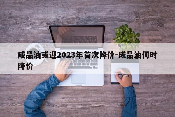 成品油或迎2023年首次降價-成品油何時降價