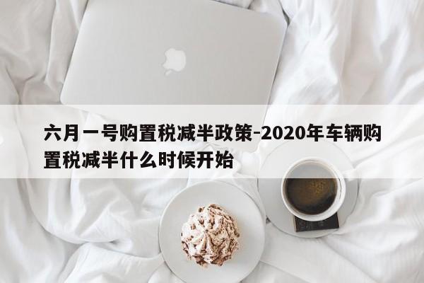 六月一號購置稅減半政策-2020年車輛購置稅減半什么時候開始