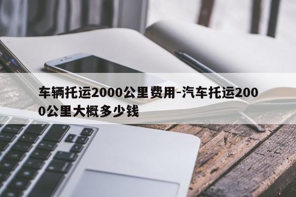 車輛托運2000公里費用-汽車托運2000公里大概多少錢