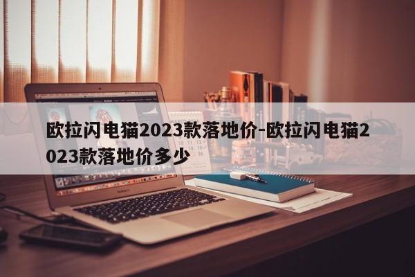 歐拉閃電貓2023款落地價(jià)-歐拉閃電貓2023款落地價(jià)多少