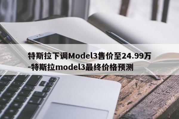 特斯拉下調(diào)Model3售價(jià)至24.99萬(wàn)-特斯拉model3最終價(jià)格預(yù)測(cè)